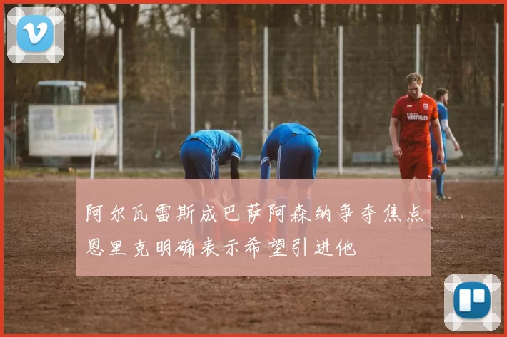 阿尔瓦雷斯成巴萨阿森纳争夺焦点恩里克明确表示希望引进他