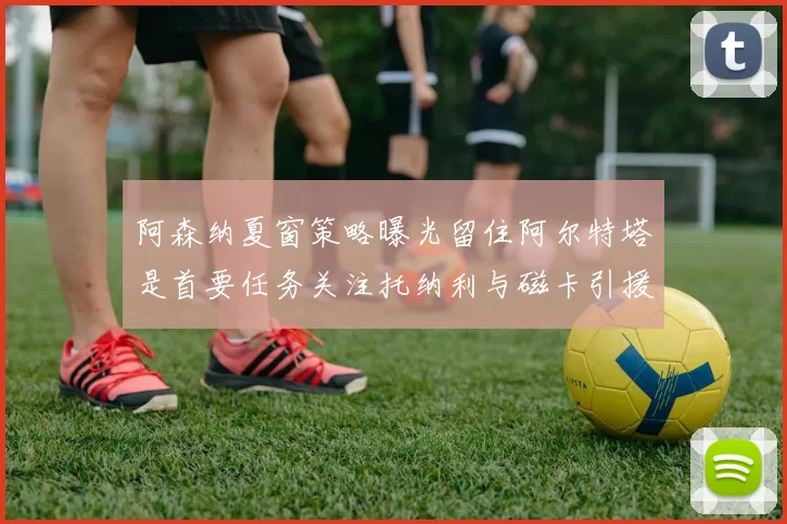 阿森纳夏窗策略曝光留住阿尔特塔是首要任务关注托纳利与磁卡引援动态