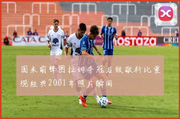 国米前锋图拉姆夺冠后致敬科比重现经典2001年照片瞬间
