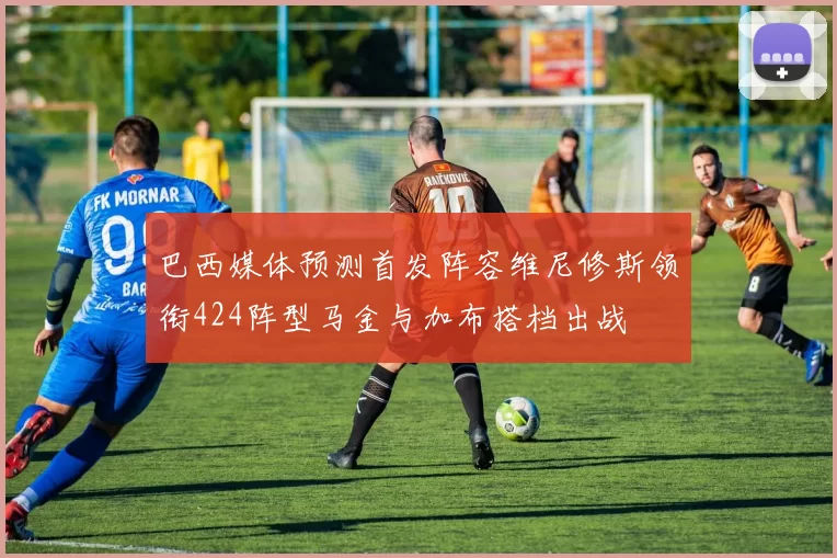 巴西媒体预测首发阵容维尼修斯领衔424阵型马金与加布搭档出战