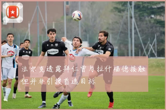 法尔克透露拜仁曾与拉什福德接触但并非引援首选目标