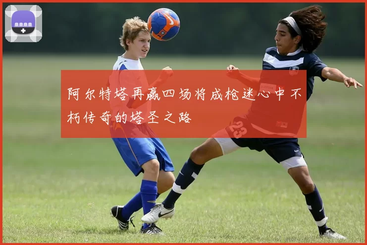 阿尔特塔再赢四场将成枪迷心中不朽传奇的塔圣之路