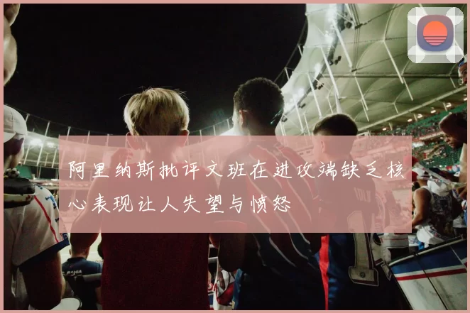 阿里纳斯批评文班在进攻端缺乏核心表现让人失望与愤怒