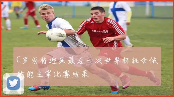C罗或将迎来最后一次世界杯机会依然能主宰比赛结果