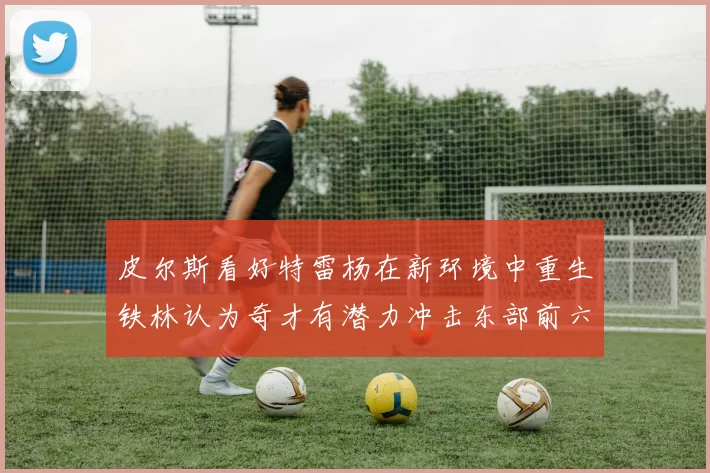 皮尔斯看好特雷杨在新环境中重生铁林认为奇才有潜力冲击东部前六名
